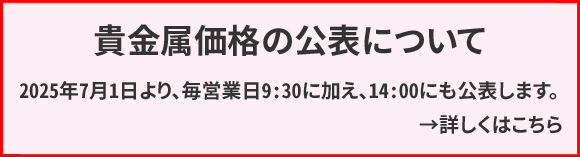 貴金属価格（当社店頭価格）の公表について　2025年7月1日より、毎営業日9:30に加え、14:00にも公表します。ホームページは公表時刻に合わせて貴金属価格の変更の有無に関わらず更新されます。