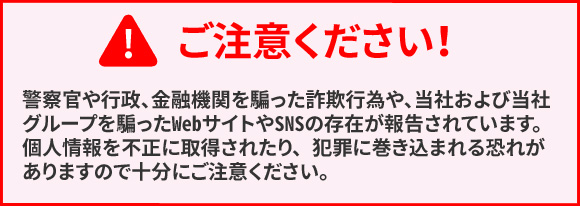 ご注意ください！　警察官や行政、金融機関を騙った詐欺行為や、当社および当社グループを騙ったWebサイトやSNSの存在が報告されています。個人情報を不正に取得されたり、犯罪に巻き込まれる可能性がありますので十分にご注意ください。