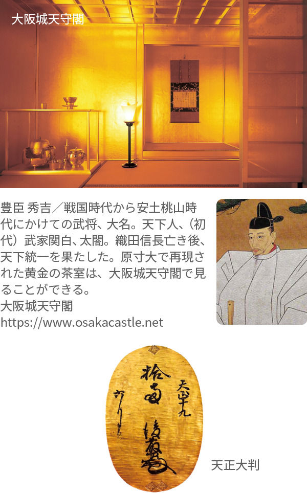 大阪城天守閣、豊臣 秀吉／戦国時代から安土桃山時代にかけての武将、大名。天下人、（初代）武家関白、太閤。織田信長亡き後、天下統一を果たした。原寸大で再現された黄金の茶室は、大阪城天守閣で見ることができる。大阪城天守閣 https://www.osakacastle.net