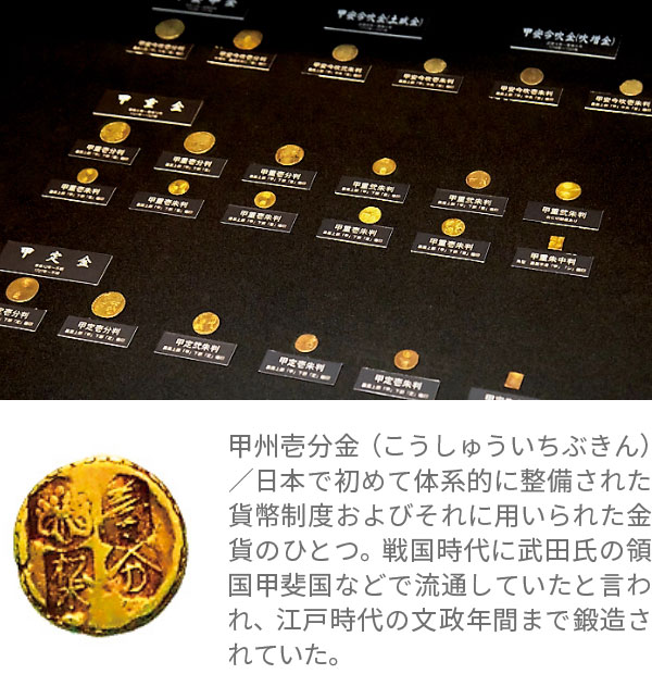 甲州壱分金（こうしゅういちぶきん）／日本で初めて体系的に整備された貨幣制度およびそれに用いられた金貨のひとつ。戦国時代に武田氏の領国甲斐国などで流通していたと言われ、江戸時代の文政年間まで鍛造されていた。
